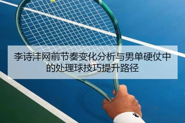 李诗沣网前节奏变化分析与男单硬仗中的处理球技巧提升路径